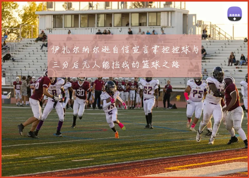 伊扎尔纳尔逊自信宣言掌控控球与三分后无人能挡我的篮球之路