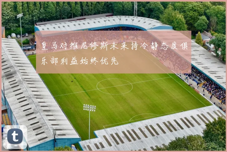 皇马对维尼修斯未来持冷静态度俱乐部利益始终优先