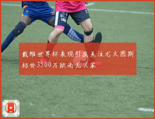戴维世界杯表现引发关注尤文图斯标价3500万欧尚无买家