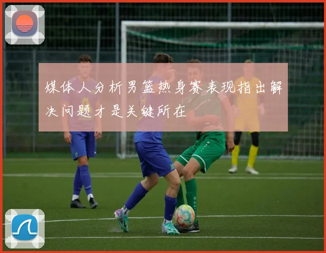 媒体人分析男篮热身赛表现指出解决问题才是关键所在