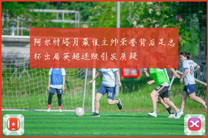 阿尔特塔月最佳主帅荣誉背后足总杯出局英超连败引发质疑