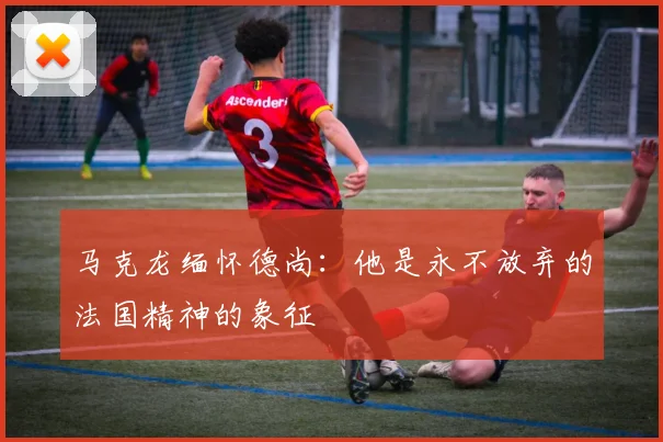 马克龙缅怀德尚：他是永不放弃的法国精神的象征