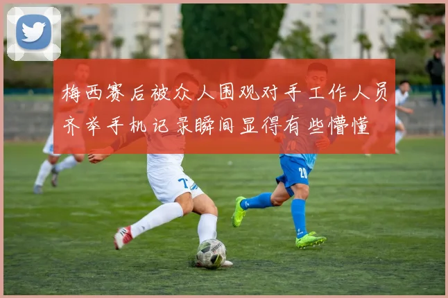 梅西赛后被众人围观对手工作人员齐举手机记录瞬间显得有些懵懂