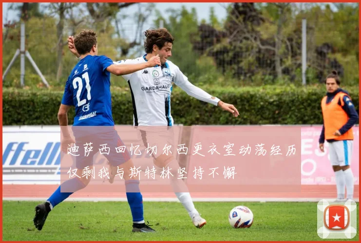 迪萨西回忆切尔西更衣室动荡经历仅剩我与斯特林坚持不懈