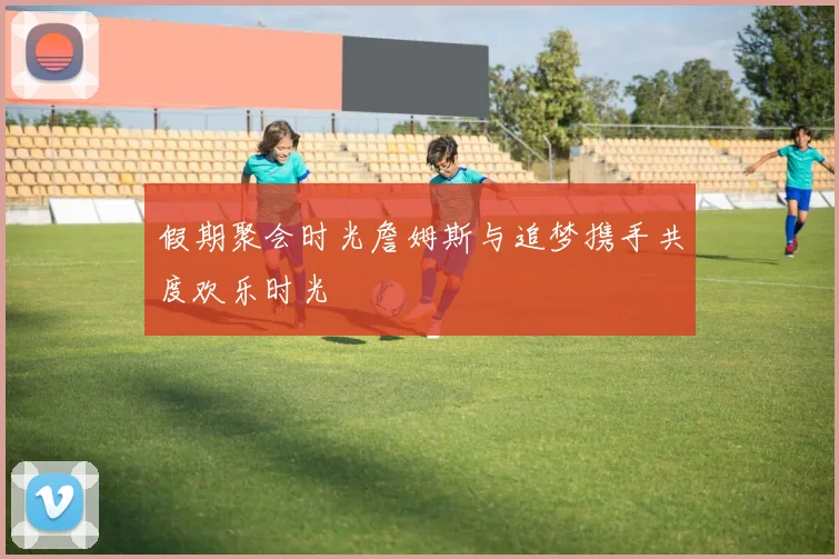 假期聚会时光詹姆斯与追梦携手共度欢乐时光