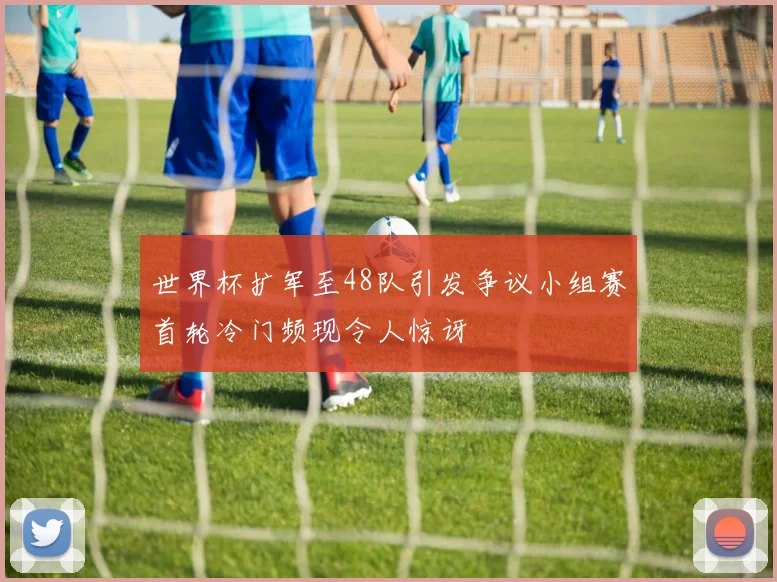 世界杯扩军至48队引发争议小组赛首轮冷门频现令人惊讶