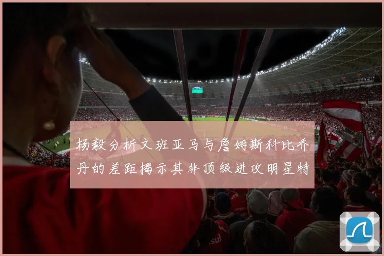 杨毅分析文班亚马与詹姆斯科比乔丹的差距揭示其非顶级进攻明星特质