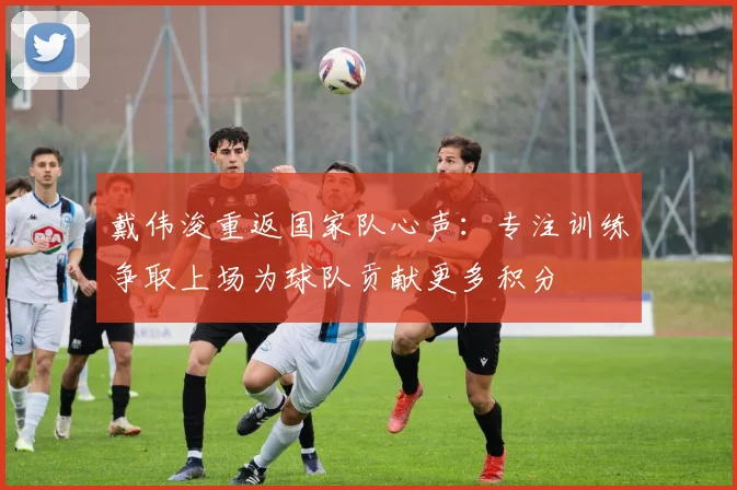 戴伟浚重返国家队心声：专注训练争取上场为球队贡献更多积分