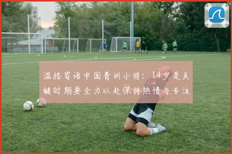 温格寄语中国青训小将：14岁是关键时期要全力以赴保持热情与专注