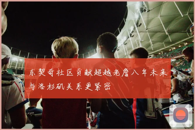 东契奇社区贡献超越老詹八年未来与洛杉矶关系更紧密