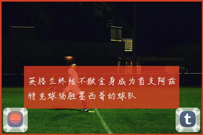 英格兰终结不败金身成为首支阿兹特克球场胜墨西哥的球队