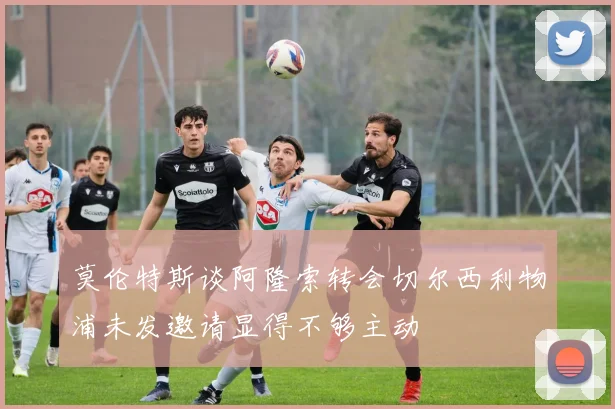 莫伦特斯谈阿隆索转会切尔西利物浦未发邀请显得不够主动