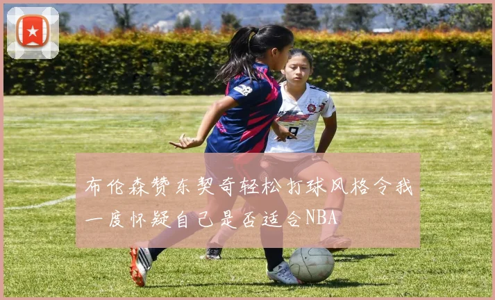 布伦森赞东契奇轻松打球风格令我一度怀疑自己是否适合NBA