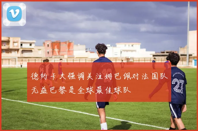 德约卡夫强调关注姆巴佩对法国队无益巴黎是全球最佳球队