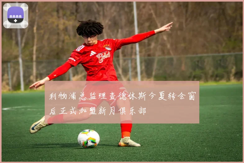 利物浦总监理查德休斯今夏转会窗后正式加盟新月俱乐部