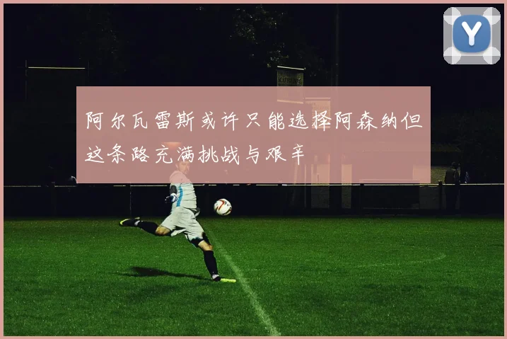 阿尔瓦雷斯或许只能选择阿森纳但这条路充满挑战与艰辛