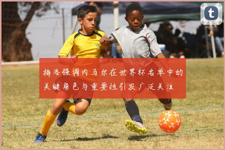 梅洛强调内马尔在世界杯名单中的关键角色与重要性引发广泛关注