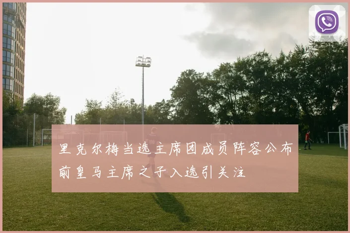里克尔梅当选主席团成员阵容公布前皇马主席之子入选引关注
