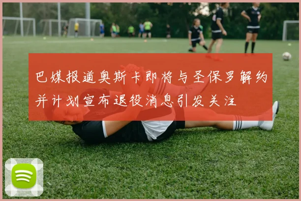 巴媒报道奥斯卡即将与圣保罗解约并计划宣布退役消息引发关注