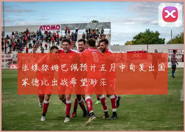 法媒称姆巴佩预计五月中旬复出国家德比出战希望渺茫
