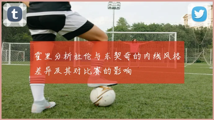 霍里分析杜伦与东契奇的内线风格差异及其对比赛的影响