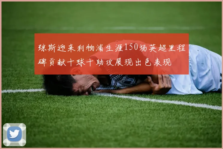 琼斯迎来利物浦生涯150场英超里程碑贡献十球十助攻展现出色表现