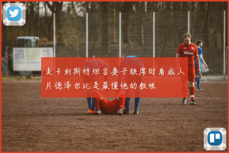 麦卡利斯特坦言妻子缺席时看成人片德泽尔比是最懂他的教练