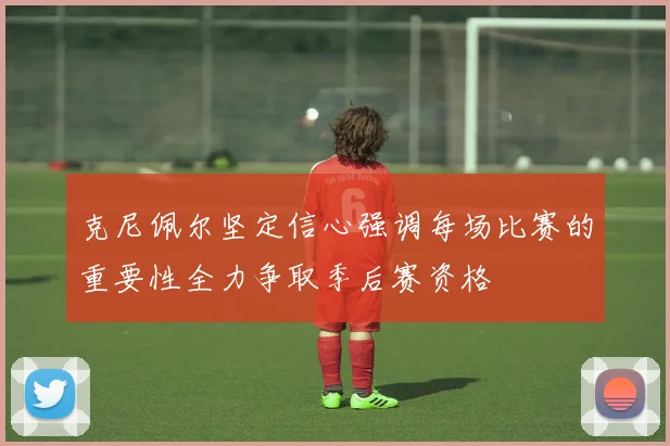 克尼佩尔坚定信心强调每场比赛的重要性全力争取季后赛资格