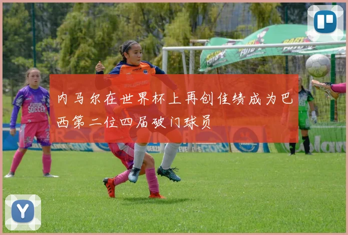 内马尔在世界杯上再创佳绩成为巴西第二位四届破门球员