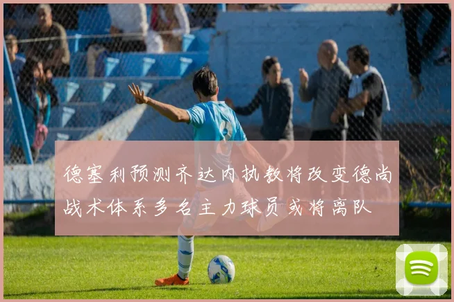 德塞利预测齐达内执教将改变德尚战术体系多名主力球员或将离队
