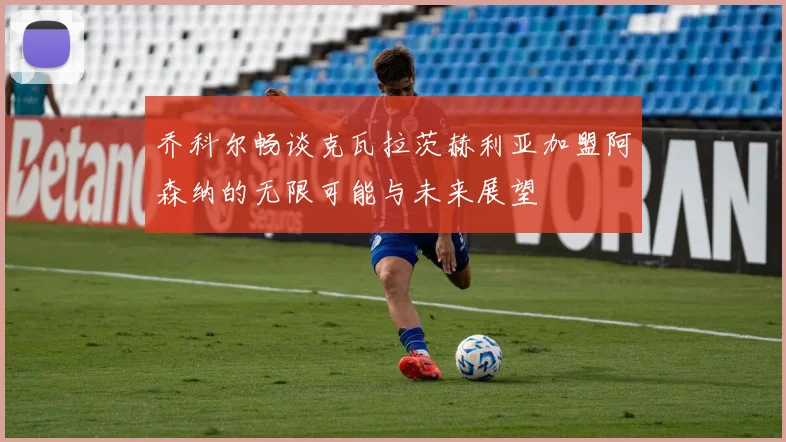 乔科尔畅谈克瓦拉茨赫利亚加盟阿森纳的无限可能与未来展望