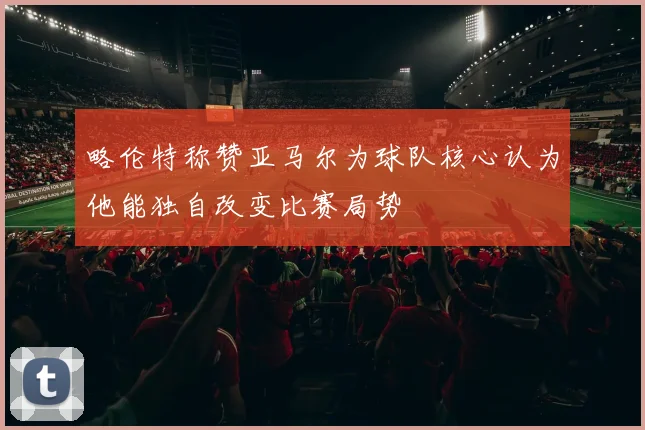 略伦特称赞亚马尔为球队核心认为他能独自改变比赛局势