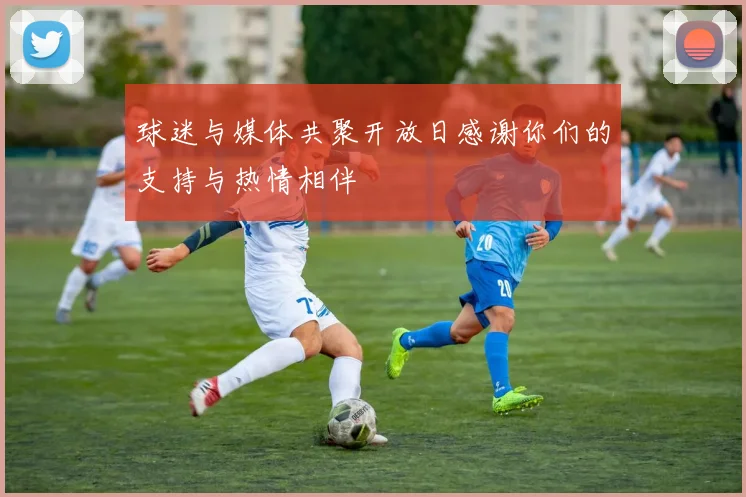 球迷与媒体共聚开放日感谢你们的支持与热情相伴