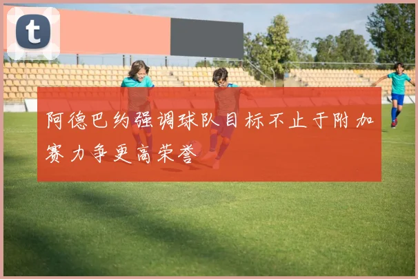 阿德巴约强调球队目标不止于附加赛力争更高荣誉