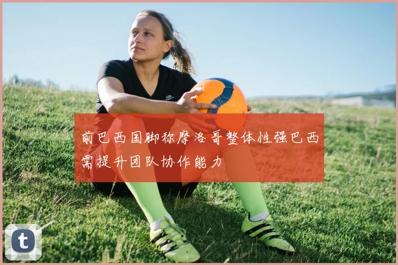 前巴西国脚称摩洛哥整体性强巴西需提升团队协作能力