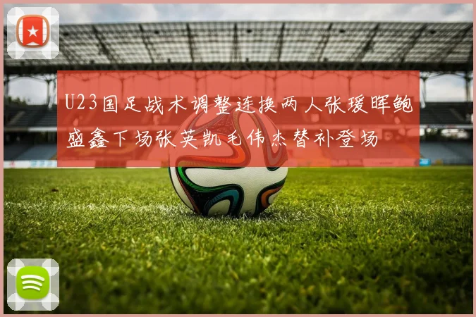 U23国足战术调整连换两人张瑗晖鲍盛鑫下场张英凯毛伟杰替补登场